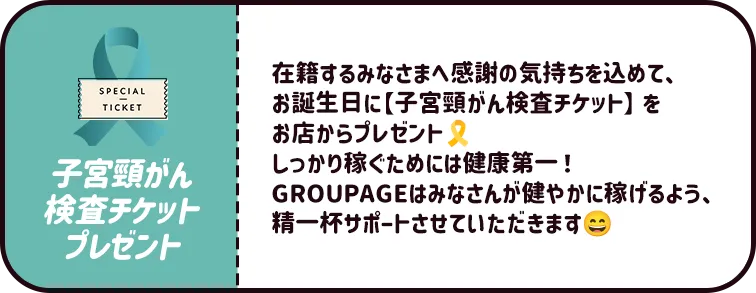 在籍するみなさまへ感謝の気持ちを込めて、お誕生日に【子宮頸がん検査チケット】をお店からプレゼント🎗しっかり稼ぐためには健康第一!GROUPAGEはみなさんが健やかに稼げるよう、精一杯サポートさせていただきます☺