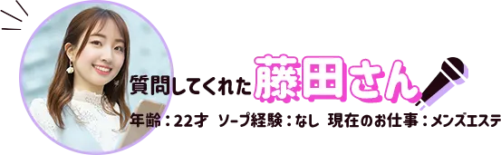 質問してくれた藤田さん(年齢:22才、ソープ経験なし、現在のお仕事メンズエステ)